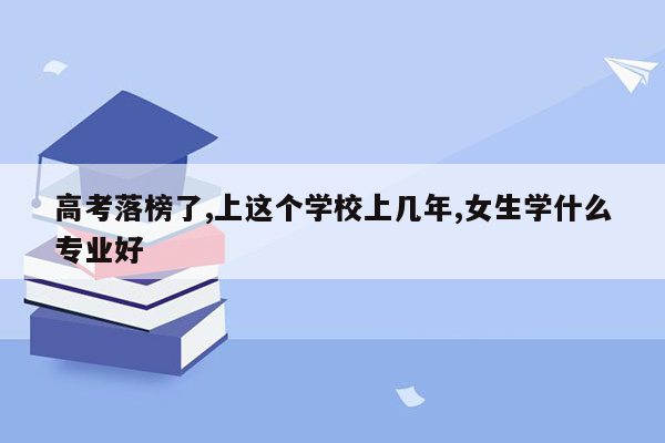 高考落榜了,上这个学校上几年,女生学什么专业好