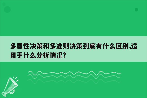 多属性决策和多准则决策到底有什么区别,适用于什么分析情况?