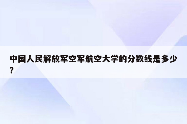 中国人民解放军空军航空大学的分数线是多少?