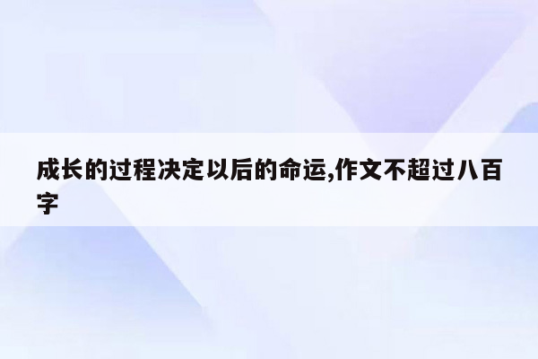 成长的过程决定以后的命运,作文不超过八百字