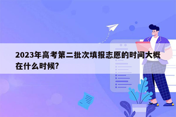 2023年高考第二批次填报志愿的时间大概在什么时候?