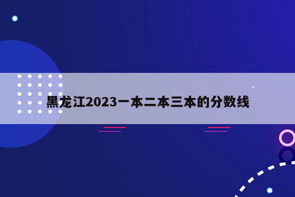 黑龙江2023一本二本三本的分数线