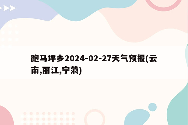 跑马坪乡2024-02-27天气预报(云南,丽江,宁蒗)