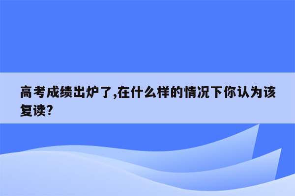 高考成绩出炉了,在什么样的情况下你认为该复读?