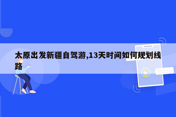 太原出发新疆自驾游,13天时间如何规划线路