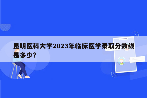 昆明医科大学2023年临床医学录取分数线是多少?