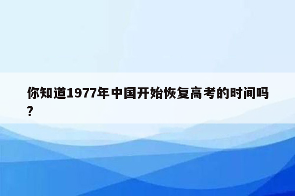 你知道1977年中国开始恢复高考的时间吗?