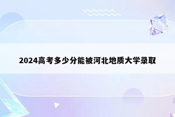 2024高考多少分能被河北地质大学录取