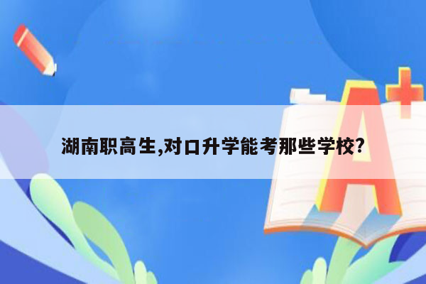 湖南职高生,对口升学能考那些学校?