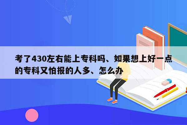 考了430左右能上专科吗、如果想上好一点的专科又怕报的人多、怎么办