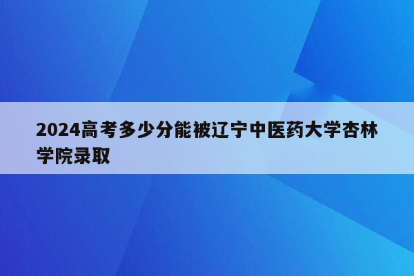 2024高考多少分能被辽宁中医药大学杏林学院录取