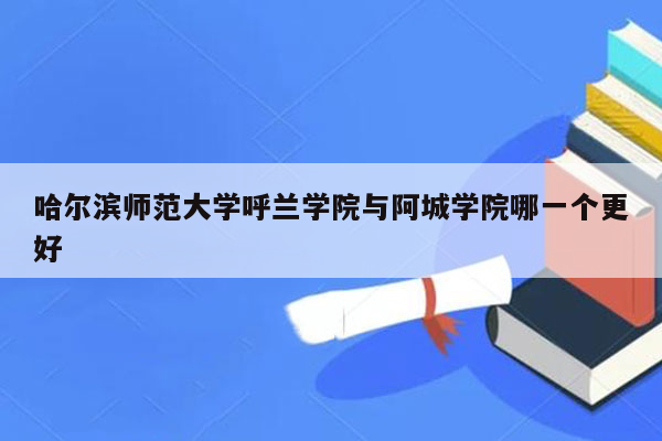 哈尔滨师范大学呼兰学院与阿城学院哪一个更好