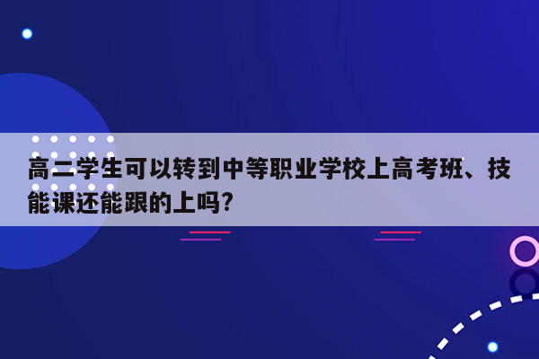 高二学生可以转到中等职业学校上高考班、技能课还能跟的上吗?