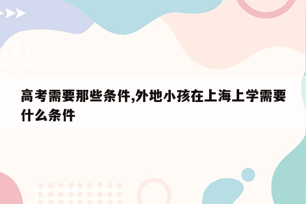 高考需要那些条件,外地小孩在上海上学需要什么条件