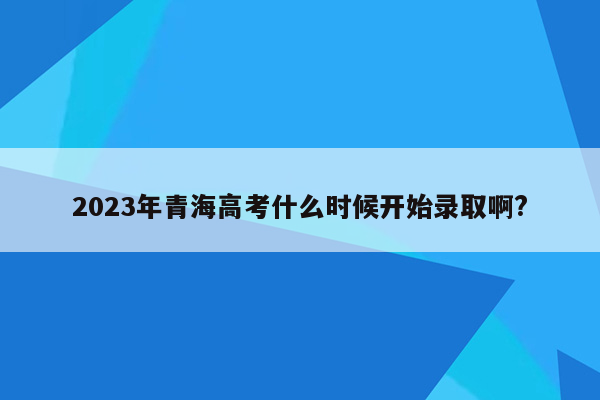 2023年青海高考什么时候开始录取啊?