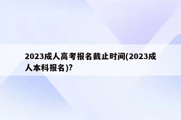 2023成人高考报名截止时间(2023成人本科报名)?