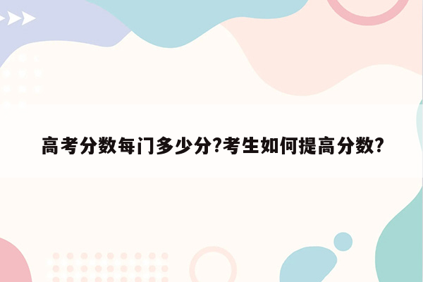 高考分数每门多少分?考生如何提高分数?