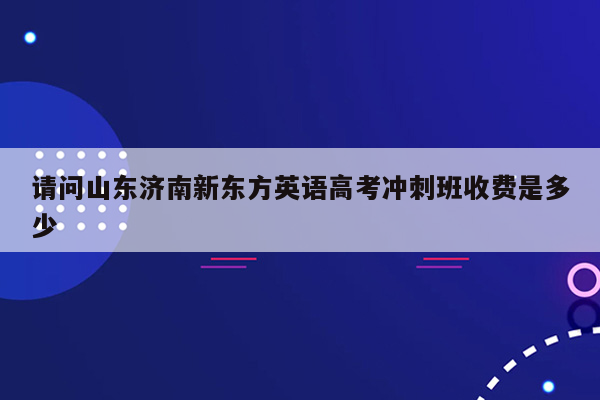 请问山东济南新东方英语高考冲刺班收费是多少