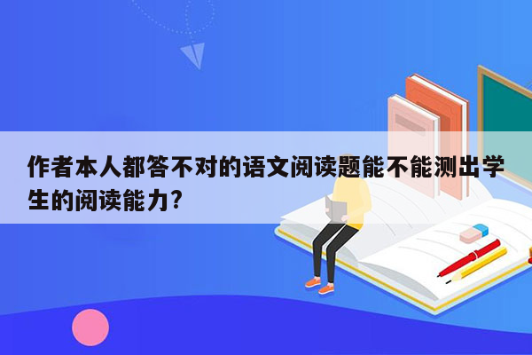 作者本人都答不对的语文阅读题能不能测出学生的阅读能力?