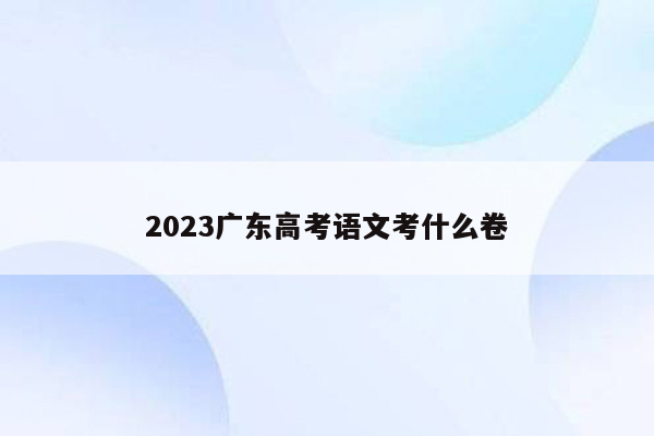 2023广东高考语文考什么卷