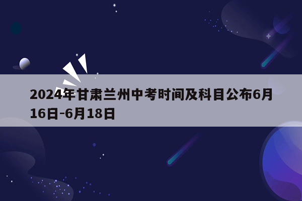 2024年甘肃兰州中考时间及科目公布6月16日-6月18日