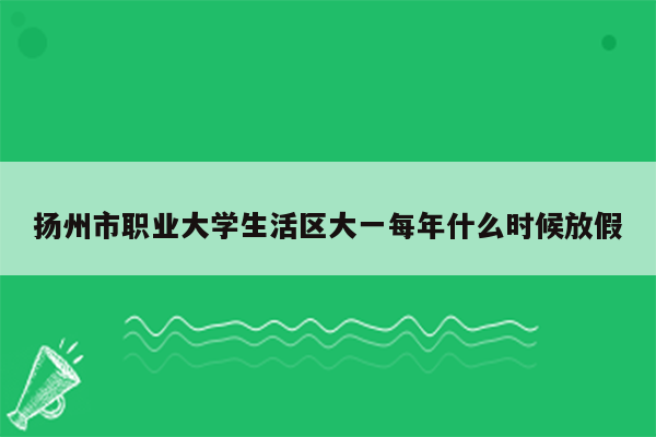 扬州市职业大学生活区大一每年什么时候放假