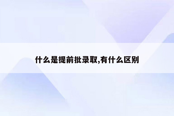 什么是提前批录取,有什么区别