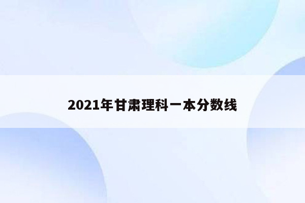 2021年甘肃理科一本分数线