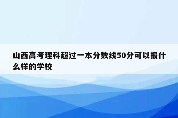 山西高考理科超过一本分数线50分可以报什么样的学校