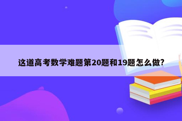 这道高考数学难题第20题和19题怎么做?