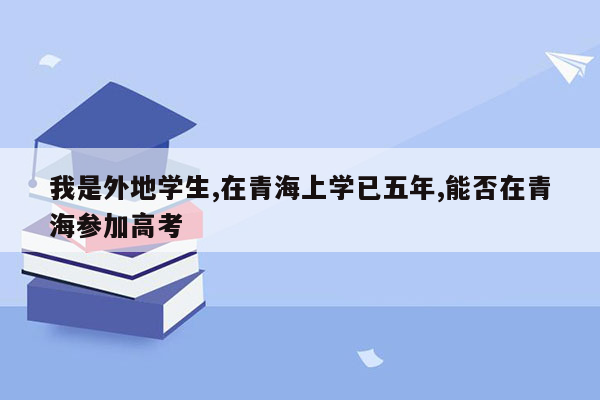 我是外地学生,在青海上学已五年,能否在青海参加高考