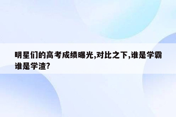 明星们的高考成绩曝光,对比之下,谁是学霸谁是学渣?