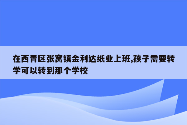 在西青区张窝镇金利达纸业上班,孩子需要转学可以转到那个学校