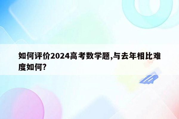 如何评价2024高考数学题,与去年相比难度如何?