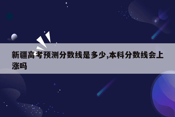 新疆高考预测分数线是多少,本科分数线会上涨吗