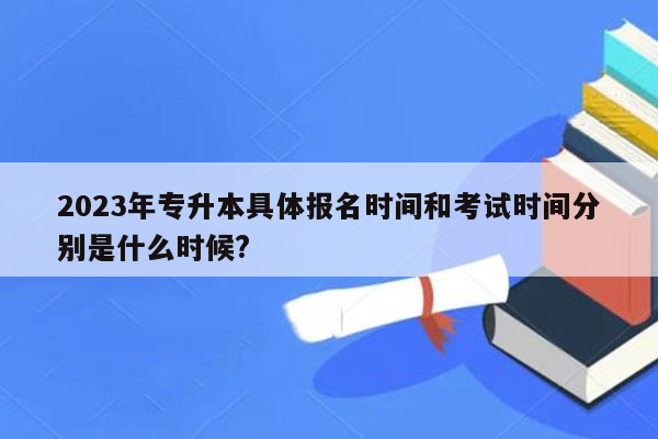 2023年专升本具体报名时间和考试时间分别是什么时候?