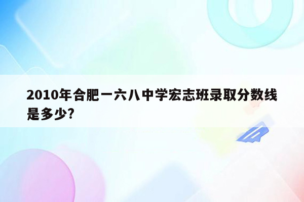 2010年合肥一六八中学宏志班录取分数线是多少?