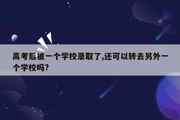 高考后被一个学校录取了,还可以转去另外一个学校吗?