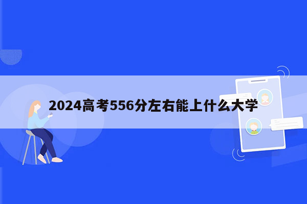 2024高考556分左右能上什么大学