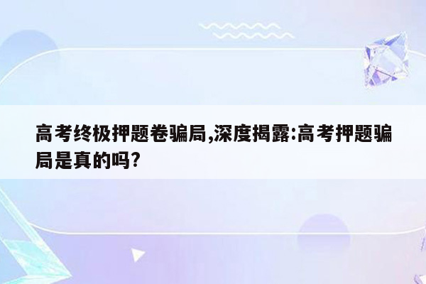 高考终极押题卷骗局,深度揭露:高考押题骗局是真的吗?