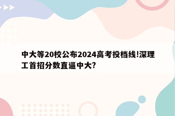 中大等20校公布2024高考投档线!深理工首招分数直逼中大?