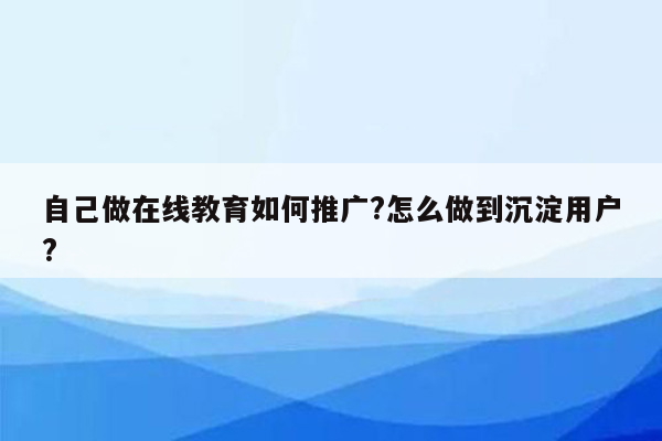 自己做在线教育如何推广?怎么做到沉淀用户?