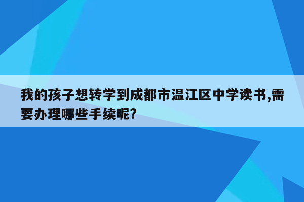 我的孩子想转学到成都市温江区中学读书,需要办理哪些手续呢?