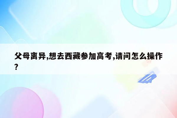 父母离异,想去西藏参加高考,请问怎么操作?