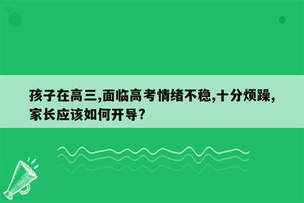 孩子在高三,面临高考情绪不稳,十分烦躁,家长应该如何开导?