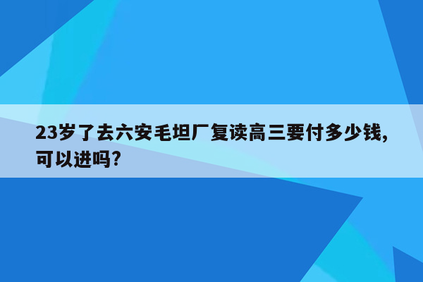 23岁了去六安毛坦厂复读高三要付多少钱,可以进吗?