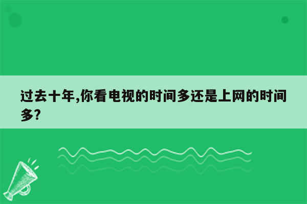 过去十年,你看电视的时间多还是上网的时间多?