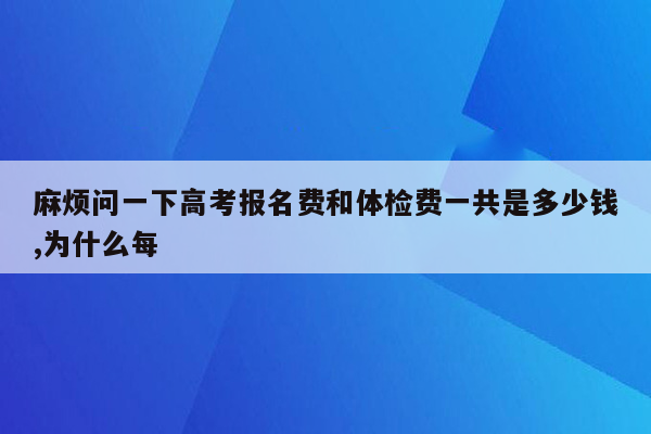 麻烦问一下高考报名费和体检费一共是多少钱,为什么每