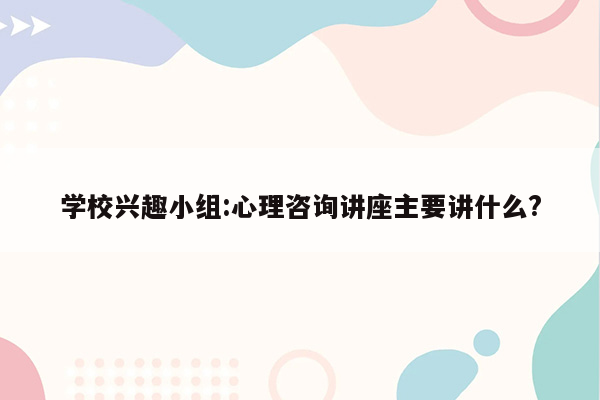 学校兴趣小组:心理咨询讲座主要讲什么?