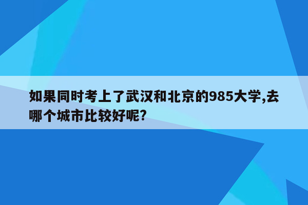 如果同时考上了武汉和北京的985大学,去哪个城市比较好呢?